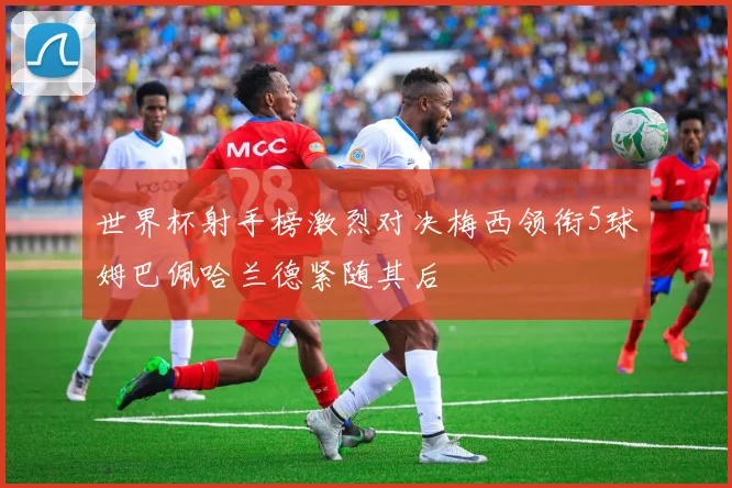 世界杯射手榜激烈对决梅西领衔5球姆巴佩哈兰德紧随其后