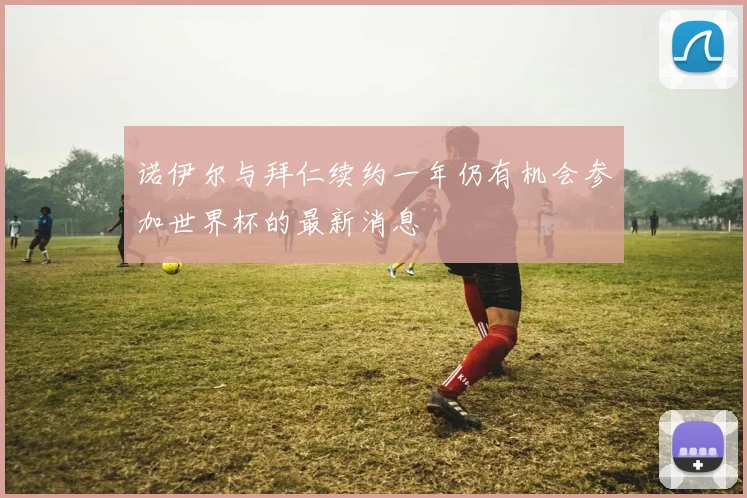 诺伊尔与拜仁续约一年仍有机会参加世界杯的最新消息