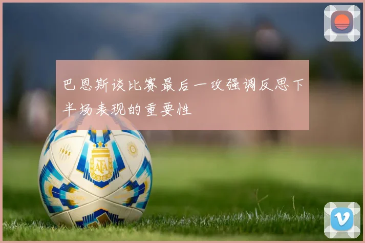 巴恩斯谈比赛最后一攻强调反思下半场表现的重要性