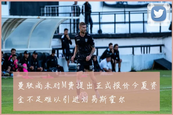 曼联尚未对M费提出正式报价今夏资金不足难以引进刘易斯霍尔