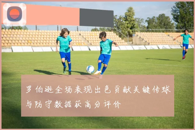 罗伯逊全场表现出色贡献关键传球与防守数据获高分评价