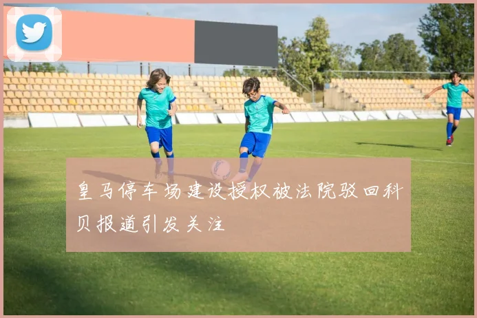皇马停车场建设授权被法院驳回科贝报道引发关注