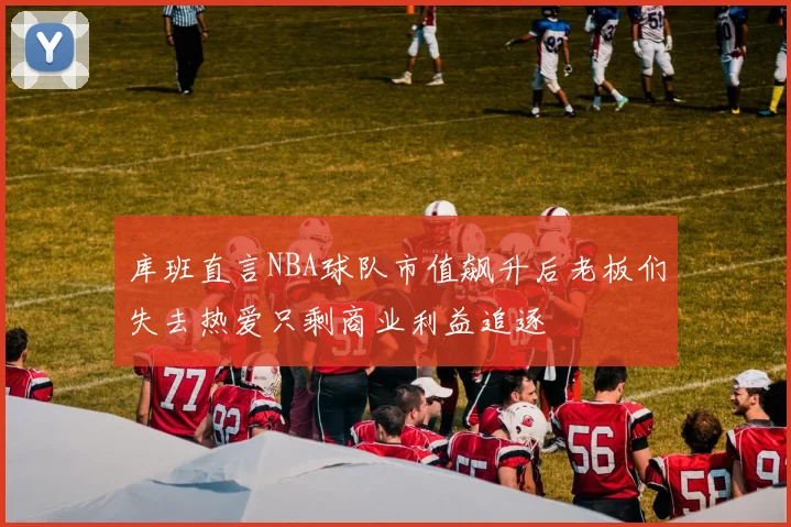库班直言NBA球队市值飙升后老板们失去热爱只剩商业利益追逐