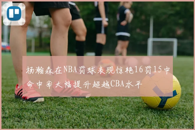 杨瀚森在NBA罚球表现惊艳16罚15中命中率大幅提升超越CBA水平
