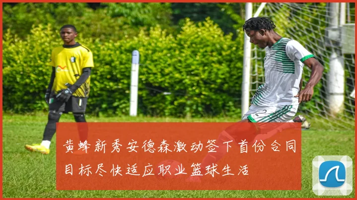 黄蜂新秀安德森激动签下首份合同目标尽快适应职业篮球生活