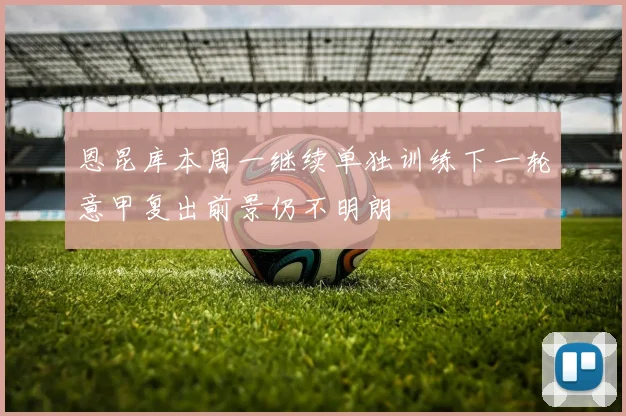 恩昆库本周一继续单独训练下一轮意甲复出前景仍不明朗