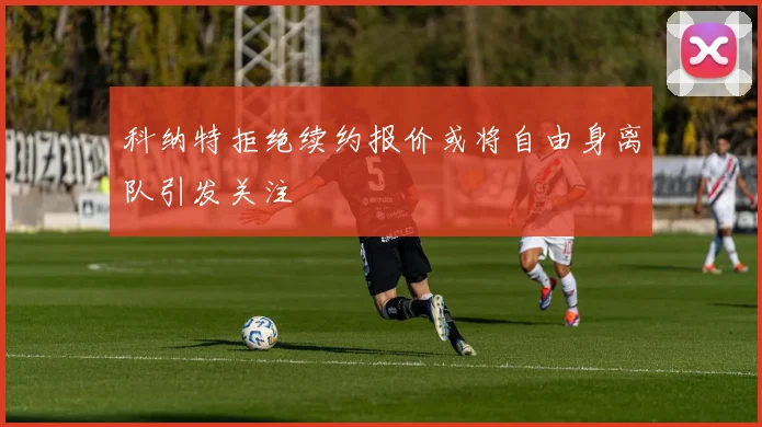 科纳特拒绝续约报价或将自由身离队引发关注