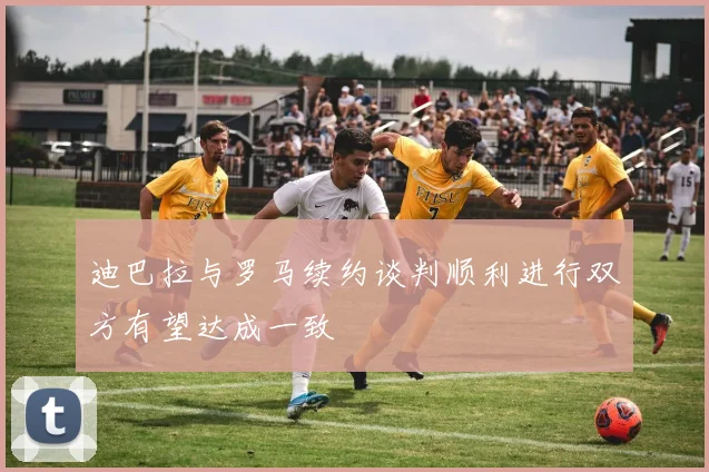 迪巴拉与罗马续约谈判顺利进行双方有望达成一致