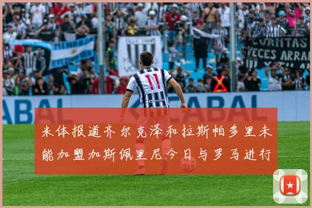 米体报道齐尔克泽和拉斯帕多里未能加盟加斯佩里尼今日与罗马进行会谈