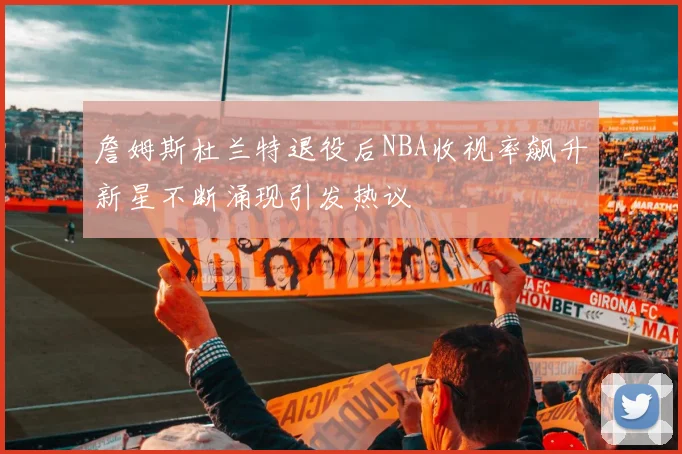 詹姆斯杜兰特退役后NBA收视率飙升新星不断涌现引发热议