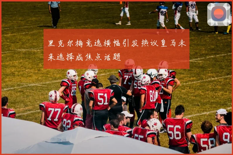 里克尔梅竞选横幅引发热议皇马未来选择成焦点话题