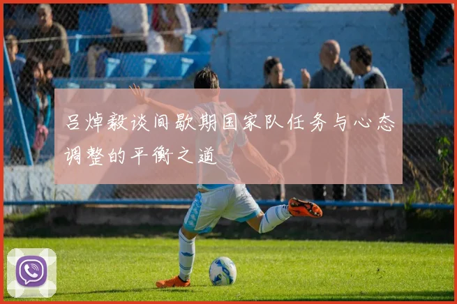 吕焯毅谈间歇期国家队任务与心态调整的平衡之道