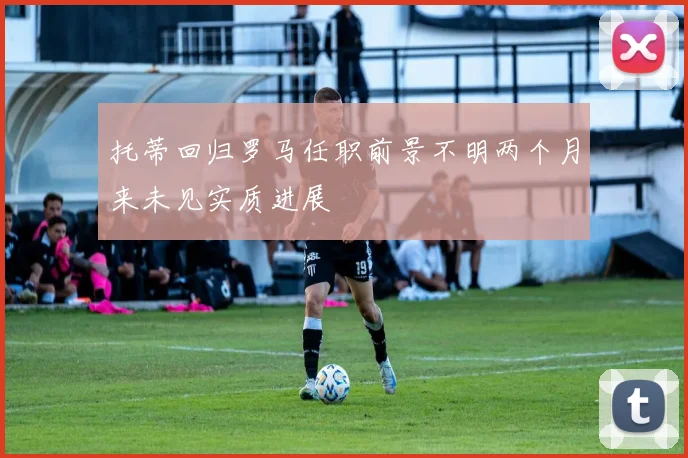 托蒂回归罗马任职前景不明两个月来未见实质进展