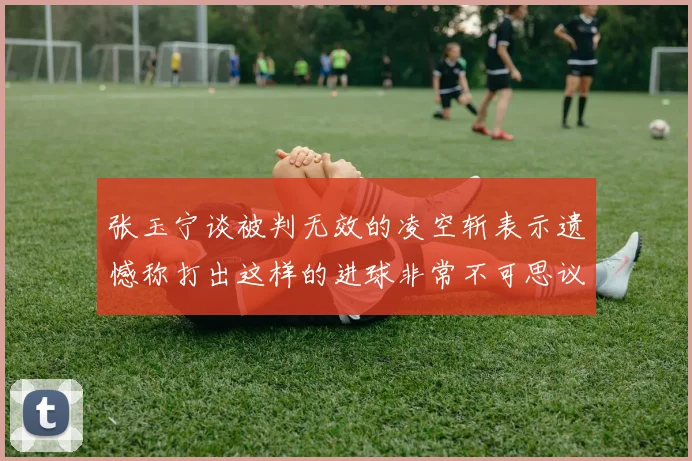 张玉宁谈被判无效的凌空斩表示遗憾称打出这样的进球非常不可思议