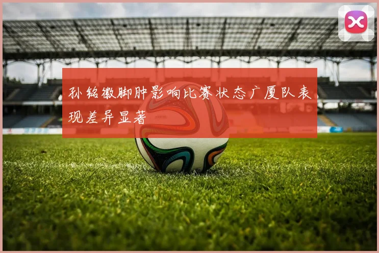孙铭徽脚肿影响比赛状态广厦队表现差异显著