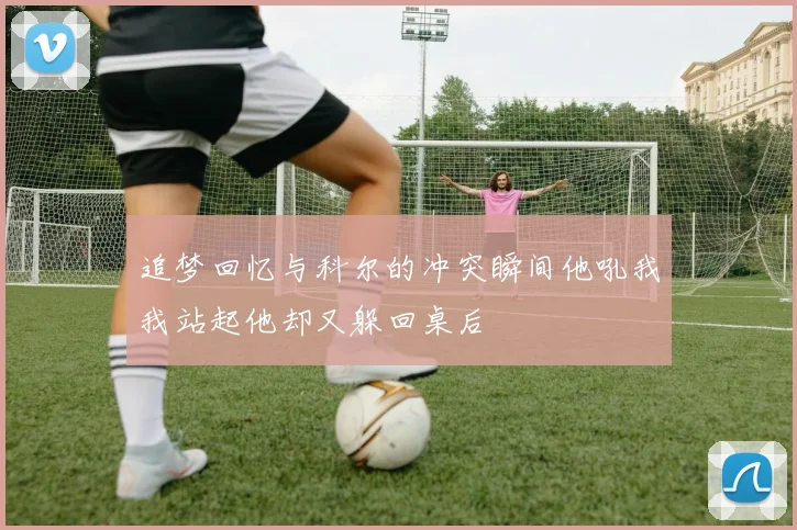 追梦回忆与科尔的冲突瞬间他吼我我站起他却又躲回桌后