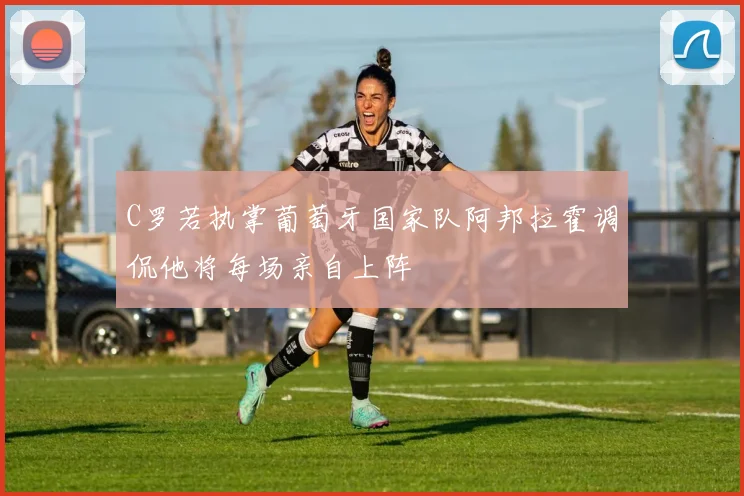 C罗若执掌葡萄牙国家队阿邦拉霍调侃他将每场亲自上阵