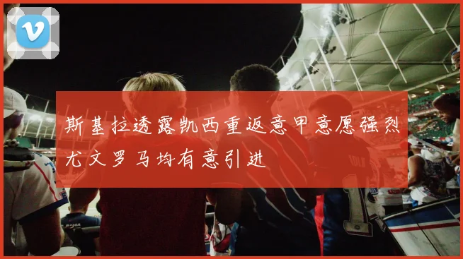 斯基拉透露凯西重返意甲意愿强烈尤文罗马均有意引进