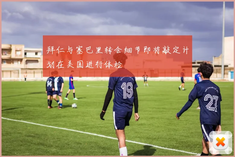 拜仁与塞巴里转会细节即将敲定计划在美国进行体检
