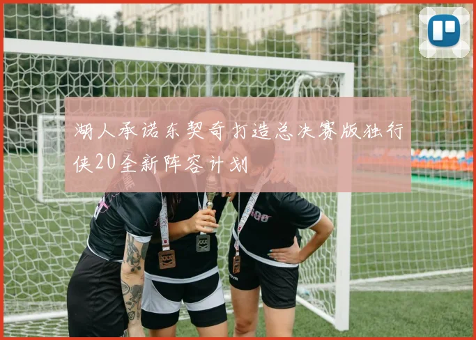 湖人承诺东契奇打造总决赛版独行侠20全新阵容计划
