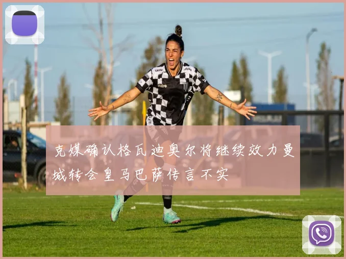克媒确认格瓦迪奥尔将继续效力曼城转会皇马巴萨传言不实