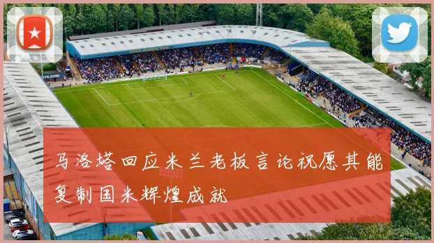 马洛塔回应米兰老板言论祝愿其能复制国米辉煌成就